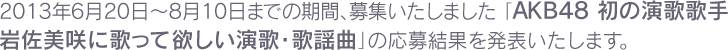 2013年6月20日～8月10日までの期間、募集いたしました 「AKB48 初の演歌歌手岩佐美咲に歌って欲しい演歌・歌謡曲」の応募結果を発表いたします。